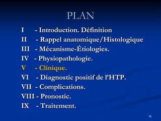 PLAN
I - Introduction. Définition
II - Rappel anatomique/Histologique
III - Mécanisme-Étiologies.
IV - Physiopathologie.
V - Clinique.
VI - Diagnostic positif de l’HTP.
VII - Complications.
VIII - Pronostic.
IX - Traitement.
                                      16
 