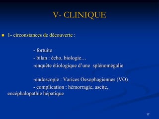V- CLINIQUE

   1- circonstances de découverte :

                - fortuite
                - bilan : écho, biologie…
                -enquête étiologique d’une splénomégalie

               -endoscopie : Varices Oesophagiennes (VO)
               - complication : hémorragie, ascite,
    encéphalopathie hépatique


                                                           17
 