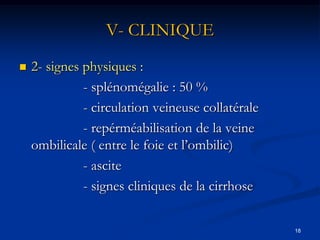 V- CLINIQUE
   2- signes physiques :
              - splénomégalie : 50 %
              - circulation veineuse collatérale
              - repérméabilisation de la veine
    ombilicale ( entre le foie et l’ombilic)
              - ascite
              - signes cliniques de la cirrhose

                                                   18
 