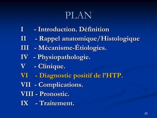 PLAN
I - Introduction. Définition
II - Rappel anatomique/Histologique
III - Mécanisme-Étiologies.
IV - Physiopathologie.
V - Clinique.
VI - Diagnostic positif de l’HTP.
VII - Complications.
VIII - Pronostic.
IX - Traitement.
                                      23
 