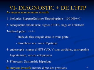 VI- DIAGNOSTIC + DE L’HTP
A- moyens non ou moins invasifs

1- biologies: hypersplénisme (Thrombopénie <150 000++)

2- échographie abdominale: signes d’HTP, siège de l’obstacle

3-écho-doppler : ++++
       - étude du flux sanguin dans le tronc porte

       - thrombose sus / sous Hépatique

4- endoscopie : signes d’HTP (VO, V sous cardiales, gastropathie
  hypertensive, varices éctopiques)

5- Fibroscan: élastomérie hépatique
                                                               24
B- moyens invasifs: mesure direct des pressions
 