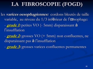 LA FIBROSCOPIE (FOGD)
les varices oesophagiennes: cordons bleutés de taille
   variable, au niveau du 1/3 inférieur de l’œsophage:
   - grade 1: petites VO (- 5mm) disparaissant à
   l’insufflation
   - grade 2: grosses VO (+ 5mm) non confluentes, ne
   disparaissant pas à l’insufflation
   - grade 3: grosses varices confluentes permanentes



                                                   26
 