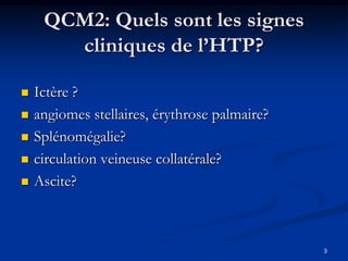QCM2: Quels sont les signes
       cliniques de l’HTP?

   Ictère ?
   angiomes stellaires, érythrose palmaire?
   Splénomégalie?
   circulation veineuse collatérale?
   Ascite?



                                               3
 