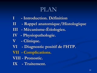 PLAN
I - Introduction. Définition
II - Rappel anatomique/Histologique
III - Mécanisme-Étiologies.
IV - Physiopathologie.
V - Clinique.
VI - Diagnostic positif de l’HTP.
VII - Complications.
VIII - Pronostic.
IX - Traitement.
                                      31
 