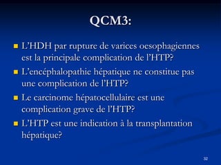 QCM3:
   L’HDH par rupture de varices oesophagiennes
    est la principale complication de l’HTP?
   L’encéphalopathie hépatique ne constitue pas
    une complication de l’HTP?
   Le carcinome hépatocellulaire est une
    complication grave de l’HTP?
   L’HTP est une indication à la transplantation
    hépatique?

                                                    32
 