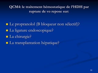 QCM4: le traitement hémostatique de l’HDH par
               rupture de vo repose sur:


   Le propranolol (B bloqueur non sélectif)?
   La ligature endoscopique?
   La chirurgie?
   La transplantation hépatique?




                                                    33
 