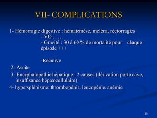 VII- COMPLICATIONS
1- Hémorragie digestive : hématémèse, méléna, réctorragies
              - VO,……
              - Gravité : 30 à 60 % de mortalité pour chaque
              épisode +++

              -Récidive
2- Ascite
3- Encéphalopathie hépatique : 2 causes (dérivation porto cave,
   insuffisance hépatocellulaire)
4- hypersplénisme: thrombopénie, leucopénie, anémie



                                                                  35
 