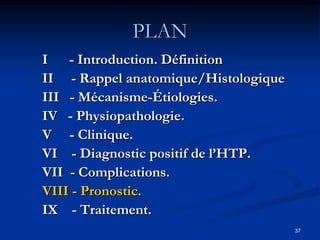PLAN
I - Introduction. Définition
II - Rappel anatomique/Histologique
III - Mécanisme-Étiologies.
IV - Physiopathologie.
V - Clinique.
VI - Diagnostic positif de l’HTP.
VII - Complications.
VIII - Pronostic.
IX - Traitement.
                                      37
 