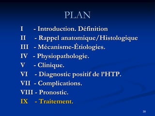 PLAN
I - Introduction. Définition
II - Rappel anatomique/Histologique
III - Mécanisme-Étiologies.
IV - Physiopathologie.
V - Clinique.
VI - Diagnostic positif de l’HTP.
VII - Complications.
VIII - Pronostic.
IX - Traitement.
                                      39
 