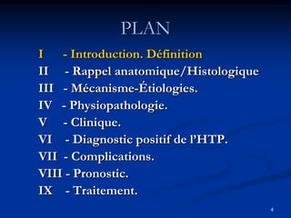 PLAN
I - Introduction. Définition
II - Rappel anatomique/Histologique
III - Mécanisme-Étiologies.
IV - Physiopathologie.
V - Clinique.
VI - Diagnostic positif de l’HTP.
VII - Complications.
VIII - Pronostic.
IX - Traitement.
                                      4
 
