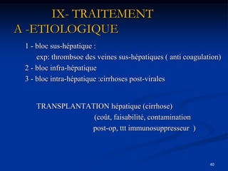 IX- TRAITEMENT
A -ETIOLOGIQUE
 1 - bloc sus-hépatique :
     exp: thrombsoe des veines sus-hépatiques ( anti coagulation)
 2 - bloc infra-hépatique
 3 - bloc intra-hépatique :cirrhoses post-virales


    TRANSPLANTATION hépatique (cirrhose)
                (coût, faisabilité, contamination
               post-op, ttt immunosuppresseur )



                                                             40
 