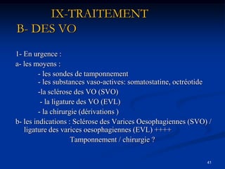 IX-TRAITEMENT
B- DES VO
1- En urgence :
a- les moyens :
         - les sondes de tamponnement
         - les substances vaso-actives: somatostatine, octréotide
         -la sclérose des VO (SVO)
          - la ligature des VO (EVL)
         - la chirurgie (dérivations )
b- les indications : Sclérose des Varices Oesophagiennes (SVO) /
   ligature des varices oesophagiennes (EVL) ++++
                      Tamponnement / chirurgie ?

                                                               41
 