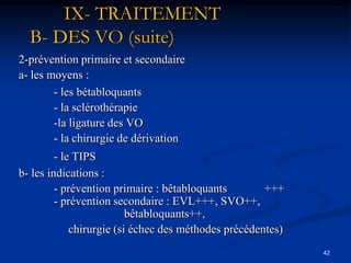 IX- TRAITEMENT
  B- DES VO (suite)
2-prévention primaire et secondaire
a- les moyens :
        - les bétabloquants
        - la sclérothérapie
        -la ligature des VO
        - la chirurgie de dérivation
         - le TIPS
b- les indications :
         - prévention primaire : bêtabloquants        +++
         - prévention secondaire : EVL+++, SVO++,
                          bêtabloquants++,
             chirurgie (si échec des méthodes précédentes)
                                                             42
 