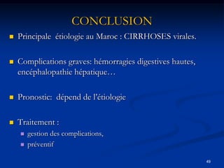 CONCLUSION
   Principale étiologie au Maroc : CIRRHOSES virales.

   Complications graves: hémorragies digestives hautes,
    encéphalopathie hépatique…

   Pronostic: dépend de l’étiologie

   Traitement :
       gestion des complications,
       préventif

                                                           49
 
