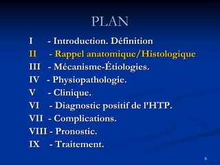 PLAN
I - Introduction. Définition
II - Rappel anatomique/Histologique
III - Mécanisme-Étiologies.
IV - Physiopathologie.
V - Clinique.
VI - Diagnostic positif de l’HTP.
VII - Complications.
VIII - Pronostic.
IX - Traitement.
                                      6
 