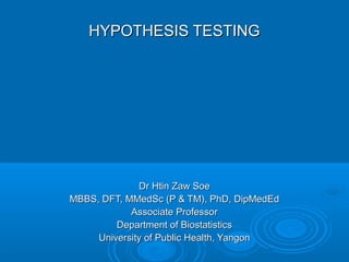 HYPOTHESIS TESTINGHYPOTHESIS TESTING
Dr Htin Zaw SoeDr Htin Zaw Soe
MBBS, DFT, MMedSc (P & TM), PhD, DipMedEdMBBS, DFT, MMedSc (P & TM), PhD, DipMedEd
Associate ProfessorAssociate Professor
Department of BiostatisticsDepartment of Biostatistics
University of Public Health, YangonUniversity of Public Health, Yangon
 