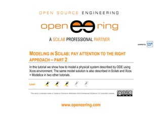 www.openeering.com
powered by
MODELING IN SCILAB: PAY ATTENTION TO THE RIGHT
APPROACH – PART 2
In this tutorial we show how to model a physical system described by ODE using
Xcos environment. The same model solution is also described in Scilab and Xcos
+ Modelica in two other tutorials.
Level
This work is licensed under a Creative Commons Attribution-NonCommercial-NoDerivs 3.0 Unported License.
 