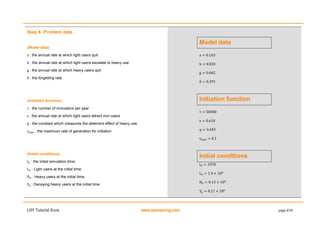 LHY Tutorial Xcos www.openeering.com page 4/19
Step 4: Problem data
(Model data)
: the annual rate at which light users quit
: the annual rate at which light users escalate to heavy use
: the annual rate at which heavy users quit
: the forgetting rate
(Initiation function)
: the number of innovators per year
: the annual rate at which light users attract non-users
: the constant which measures the deterrent effect of heavy use
: the maximum rate of generation for initiation
(Initial conditions)
: the initial simulation time;
: Light users at the initial time;
: Heavy users at the initial time;
: Decaying heavy users at the initial time.
Model data
Initiation function
Initial conditions
 