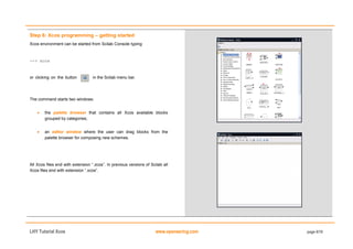 LHY Tutorial Xcos www.openeering.com page 6/19
Step 6: Xcos programming – getting started
Xcos environment can be started from Scilab Console typing
--> xcos
or clicking on the button in the Scilab menu bar.
The command starts two windows:
 the palette browser that contains all Xcos available blocks
grouped by categories;
 an editor window where the user can drag blocks from the
palette browser for composing new schemes.
All Xcos files end with extension “.zcos”. In previous versions of Scilab all
Xcos files end with extension “.xcos”.
 
