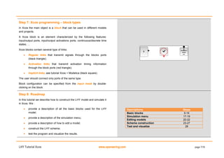 LHY Tutorial Xcos www.openeering.com page 7/19
Step 7: Xcos programming – block types
In Xcos the main object is a block that can be used in different models
and projects.
A Xcos block is an element characterized by the following features:
input/output ports; input/output activations ports; continuous/discrete time
states; …
Xcos blocks contain several type of links:
 Regular links that transmit signals through the blocks ports
(black triangle);
 Activation links that transmit activation timing information
through the block ports (red triangle);
 Implicit links, see tutorial Xcos + Modelica (black square).
The user should connect only ports of the same type.
Block configuration can be specified from the input mask by double-
clicking on the block.
Step 8: Roadmap
In this tutorial we describe how to construct the LHY model and simulate it
in Xcos. We :
 provide a description of all the basic blocks used for the LHY
model;
 provide a description of the simulation menu;
 provide a description of how to edit a model;
 construct the LHY scheme;
 test the program and visualize the results.
Descriptions Steps
Basic blocks 9-16
Simulation menu 17-19
Editing models 20-22
Scheme construction 23-27
Test and visualize 28
 