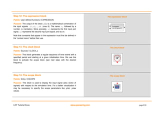 LHY Tutorial Xcos www.openeering.com page 9/19
Step 12: The expression block
Palette: User defined functions / EXPRESSION
Purpose: The output of the block y is a mathematical combination of
the input signals u1,u2,…,uN (max 8). The name, u, followed by a
number, is mandatory. More precisely, u1 represents the first input port
signal, u2 represents the second input port signal, and so on.
Note that constants that appear in the expression must first be defined in
the “context menu” before their use.
The expression block
Step 13: The clock block
Palette: Sources / CLOCK_c
Purpose: This block generates a regular sequence of time events with a
specified period and starting at a given initialization time. We use this
block to activate the scope block (see next step) with the desired
frequency.
The clock block
Step 14: The scope block
Palette: Sinks / CSCOPE
Purpose: This block is used to display the input signal (also vector of
signals) with respect to the simulation time. For a better visualization it
may be necessary to specify the scope parameters like ymin, ymax
values.
The scope block
 