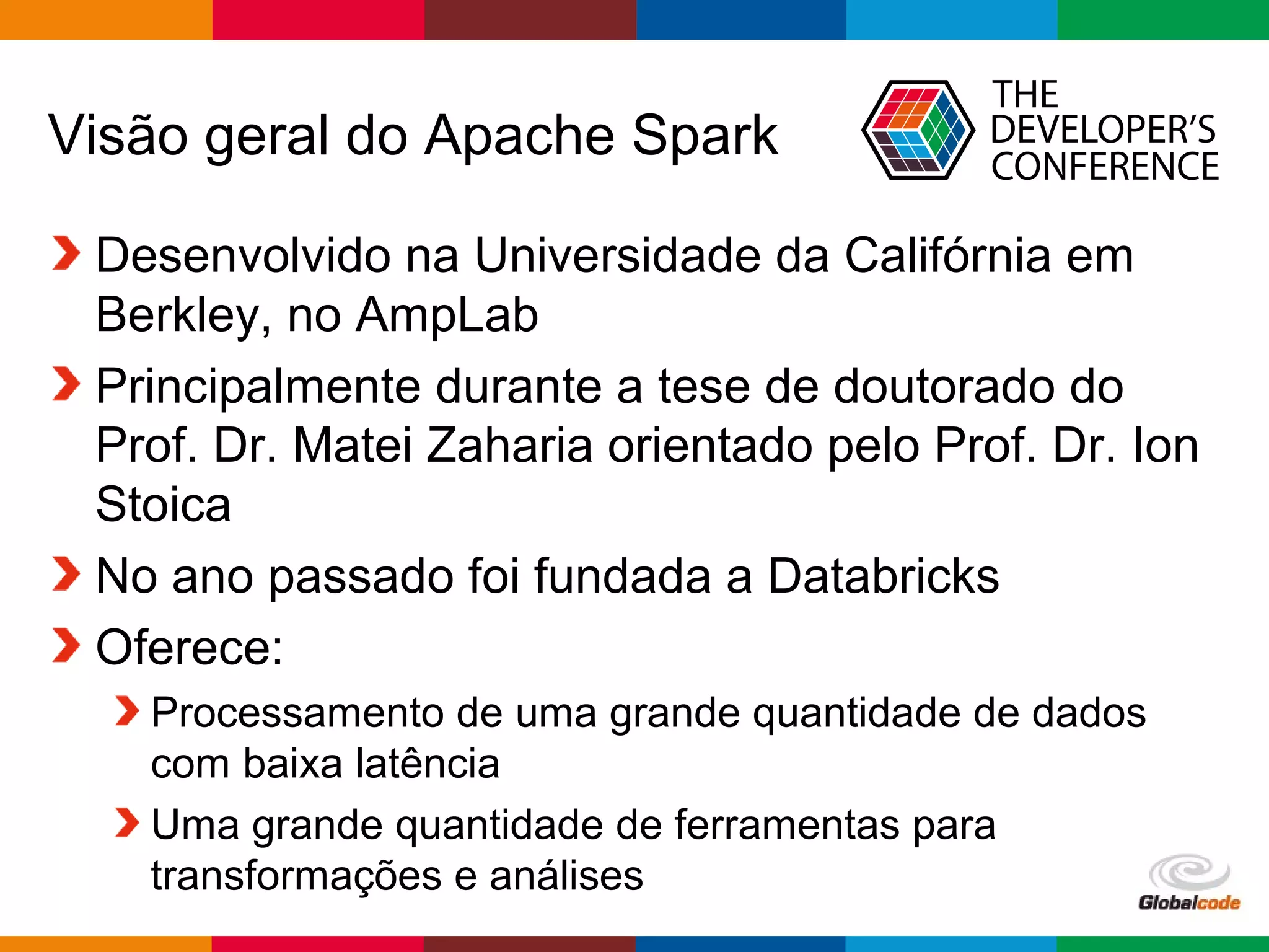 Globalcode – Open4education
Visão geral do Apache Spark
Desenvolvido na Universidade da Califórnia em
Berkley, no AmpLab
Principalmente durante a tese de doutorado do
Prof. Dr. Matei Zaharia orientado pelo Prof. Dr. Ion
Stoica
No ano passado foi fundada a Databricks
Oferece:
Processamento de uma grande quantidade de dados
com baixa latência
Uma grande quantidade de ferramentas para
transformações e análises
 
