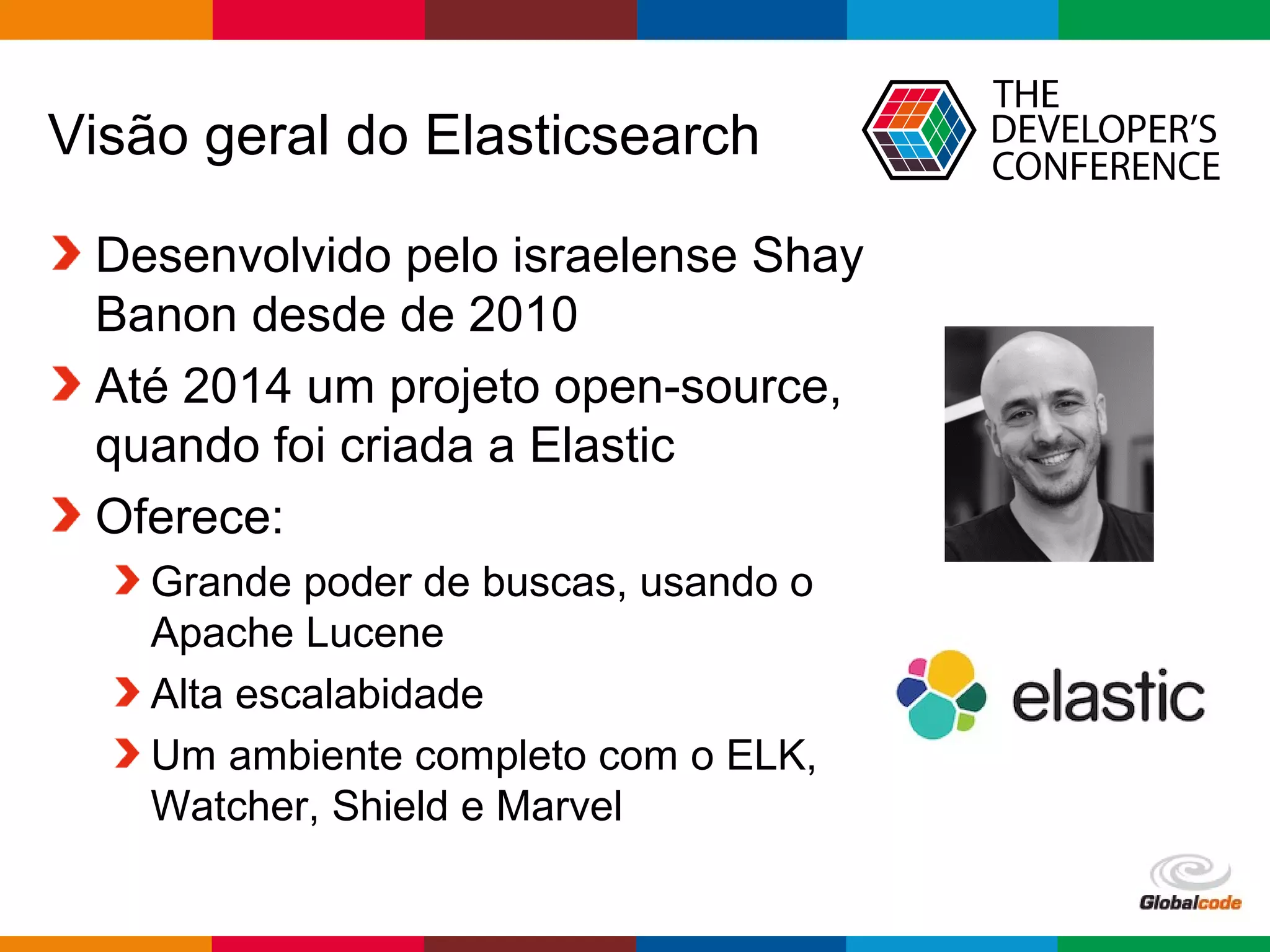 Globalcode – Open4education
Visão geral do Elasticsearch
Desenvolvido pelo israelense Shay
Banon desde de 2010
Até 2014 um projeto open-source,
quando foi criada a Elastic
Oferece:
Grande poder de buscas, usando o
Apache Lucene
Alta escalabidade
Um ambiente completo com o ELK,
Watcher, Shield e Marvel
 