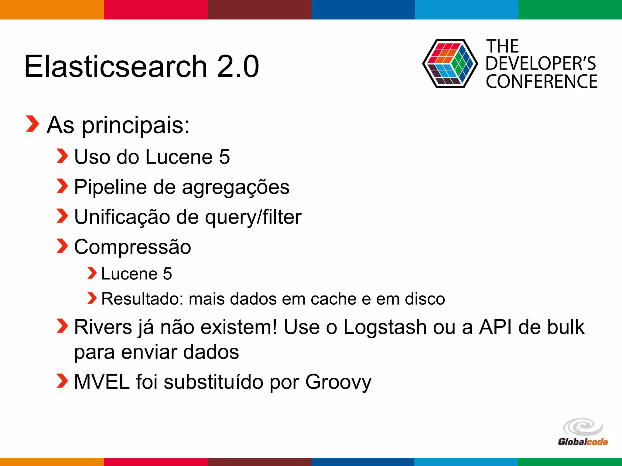 Globalcode – Open4education
Elasticsearch 2.0
As principais:
Uso do Lucene 5
Pipeline de agregações
Unificação de query/filter
Compressão
Lucene 5
Resultado: mais dados em cache e em disco
Rivers já não existem! Use o Logstash ou a API de bulk
para enviar dados
MVEL foi substituído por Groovy
 