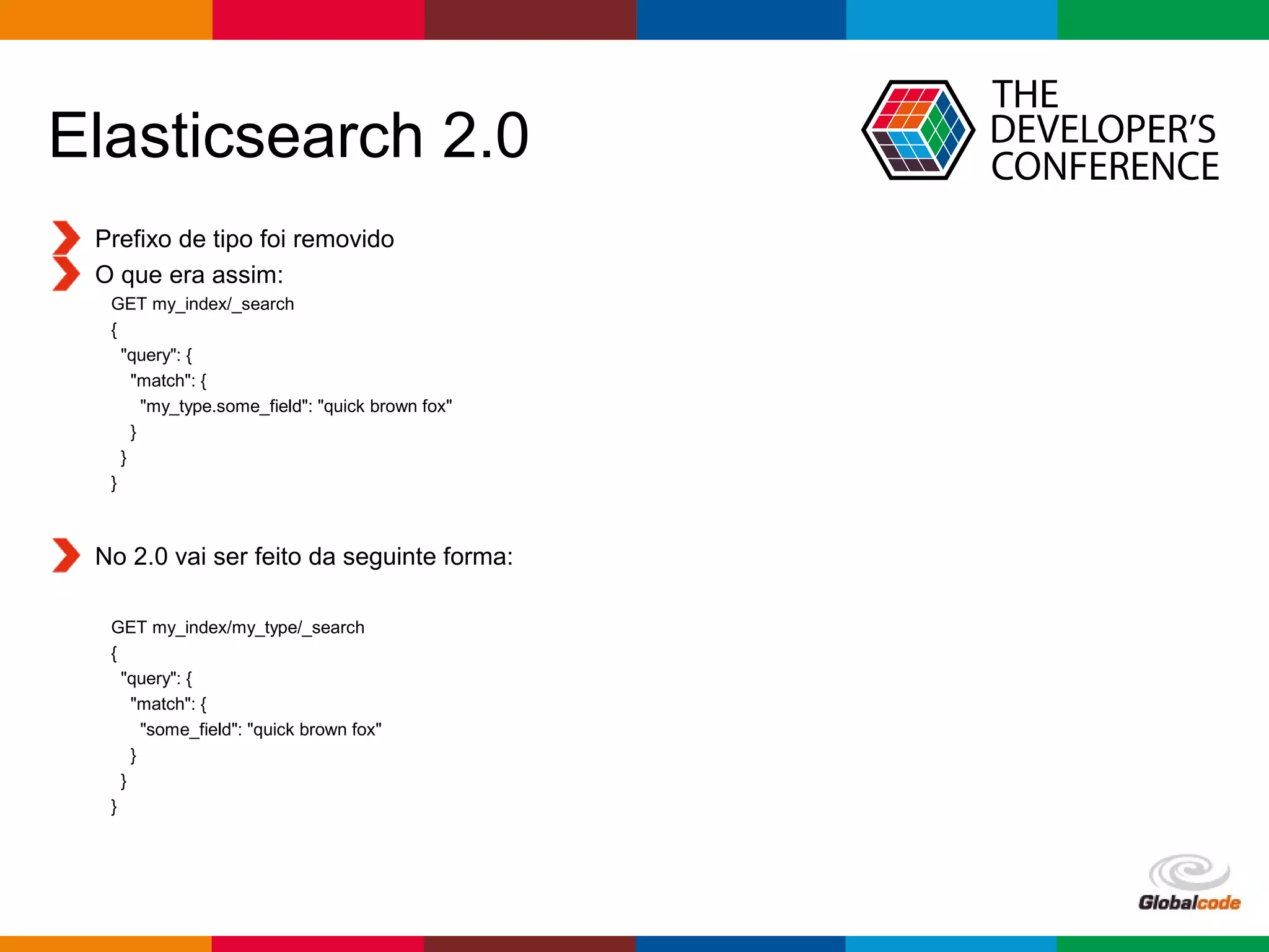 Globalcode – Open4education
Elasticsearch 2.0
Prefixo de tipo foi removido
O que era assim:
GET my_index/_search
{
"query": {
"match": {
"my_type.some_field": "quick brown fox"
}
}
}
No 2.0 vai ser feito da seguinte forma:
GET my_index/my_type/_search
{
"query": {
"match": {
"some_field": "quick brown fox"
}
}
}
 