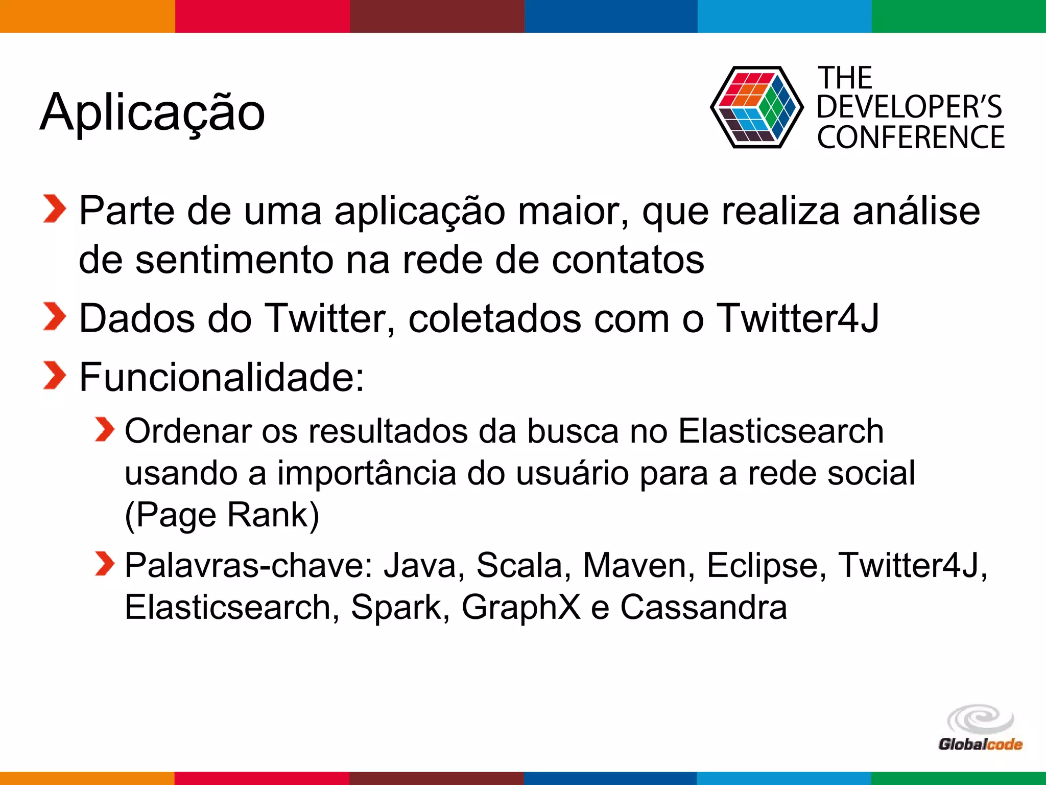 Globalcode – Open4education
Aplicação
Parte de uma aplicação maior, que realiza análise
de sentimento na rede de contatos
Dados do Twitter, coletados com o Twitter4J
Funcionalidade:
Ordenar os resultados da busca no Elasticsearch
usando a importância do usuário para a rede social
(Page Rank)
Palavras-chave: Java, Scala, Maven, Eclipse, Twitter4J,
Elasticsearch, Spark, GraphX e Cassandra
 