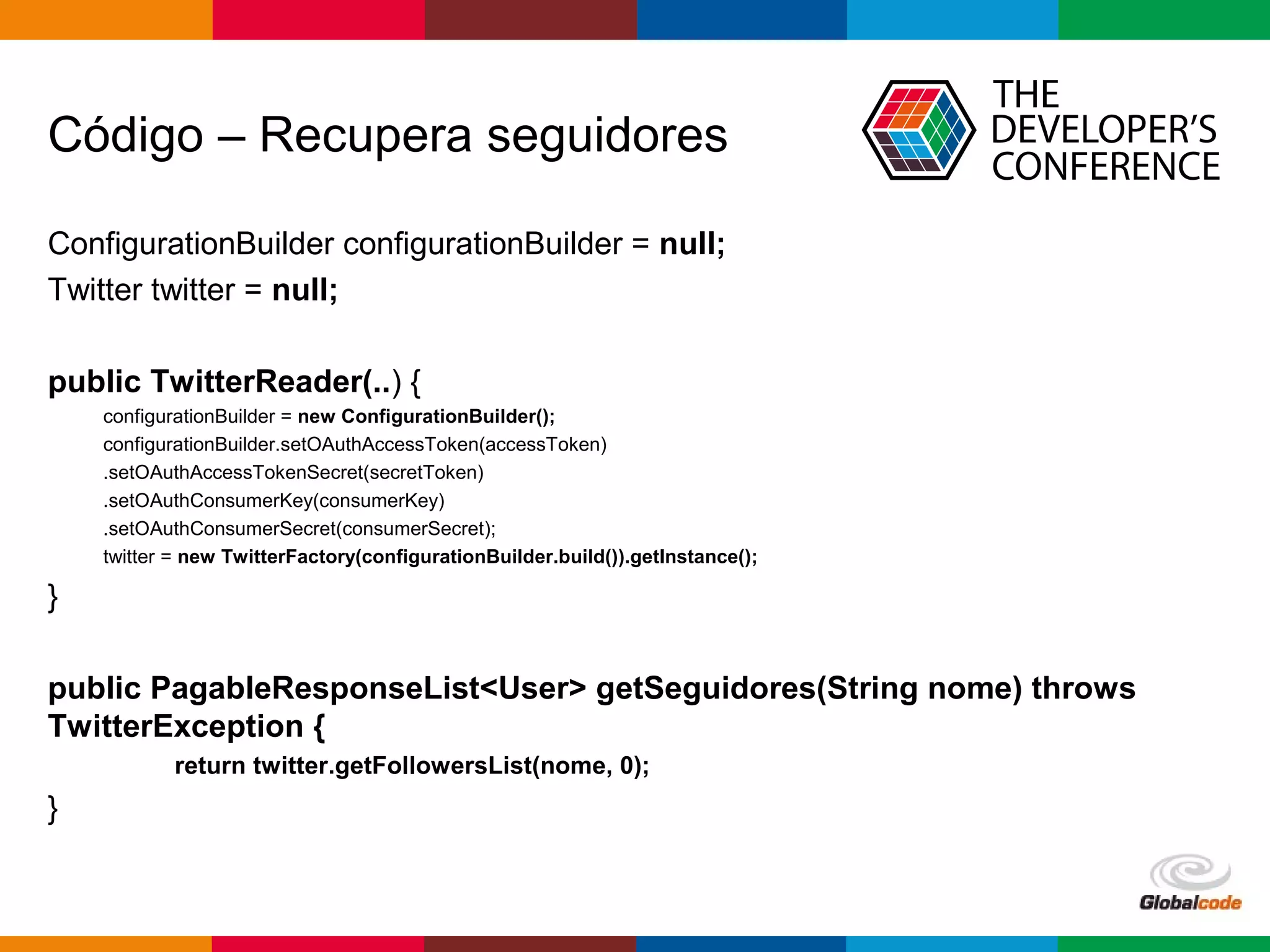 Globalcode – Open4education
Código – Recupera seguidores
ConfigurationBuilder configurationBuilder = null;
Twitter twitter = null;
public TwitterReader(..) {
configurationBuilder = new ConfigurationBuilder();
configurationBuilder.setOAuthAccessToken(accessToken)
.setOAuthAccessTokenSecret(secretToken)
.setOAuthConsumerKey(consumerKey)
.setOAuthConsumerSecret(consumerSecret);
twitter = new TwitterFactory(configurationBuilder.build()).getInstance();
}
public PagableResponseList<User> getSeguidores(String nome) throws
TwitterException {
return twitter.getFollowersList(nome, 0);
}
 