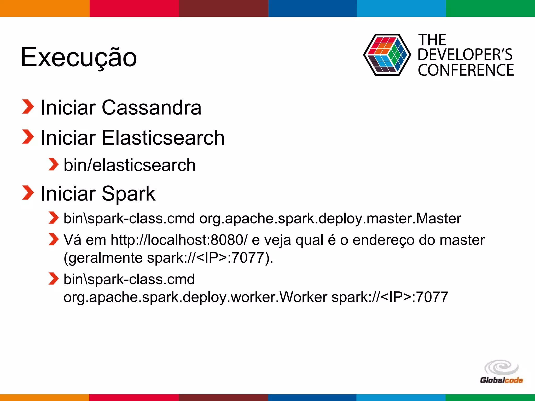 Globalcode – Open4education
Execução
Iniciar Cassandra
Iniciar Elasticsearch
bin/elasticsearch
Iniciar Spark
binspark-class.cmd org.apache.spark.deploy.master.Master
Vá em http://localhost:8080/ e veja qual é o endereço do master
(geralmente spark://<IP>:7077).
binspark-class.cmd
org.apache.spark.deploy.worker.Worker spark://<IP>:7077
 
