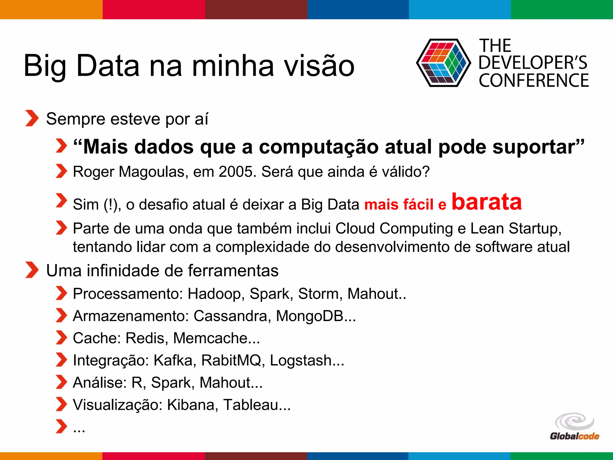 Globalcode – Open4education
Big Data na minha visão
Sempre esteve por aí
“Mais dados que a computação atual pode suportar”
Roger Magoulas, em 2005. Será que ainda é válido?
Sim (!), o desafio atual é deixar a Big Data mais fácil e barata
Parte de uma onda que também inclui Cloud Computing e Lean Startup,
tentando lidar com a complexidade do desenvolvimento de software atual
Uma infinidade de ferramentas
Processamento: Hadoop, Spark, Storm, Mahout..
Armazenamento: Cassandra, MongoDB...
Cache: Redis, Memcache...
Integração: Kafka, RabitMQ, Logstash...
Análise: R, Spark, Mahout...
Visualização: Kibana, Tableau...
...
 