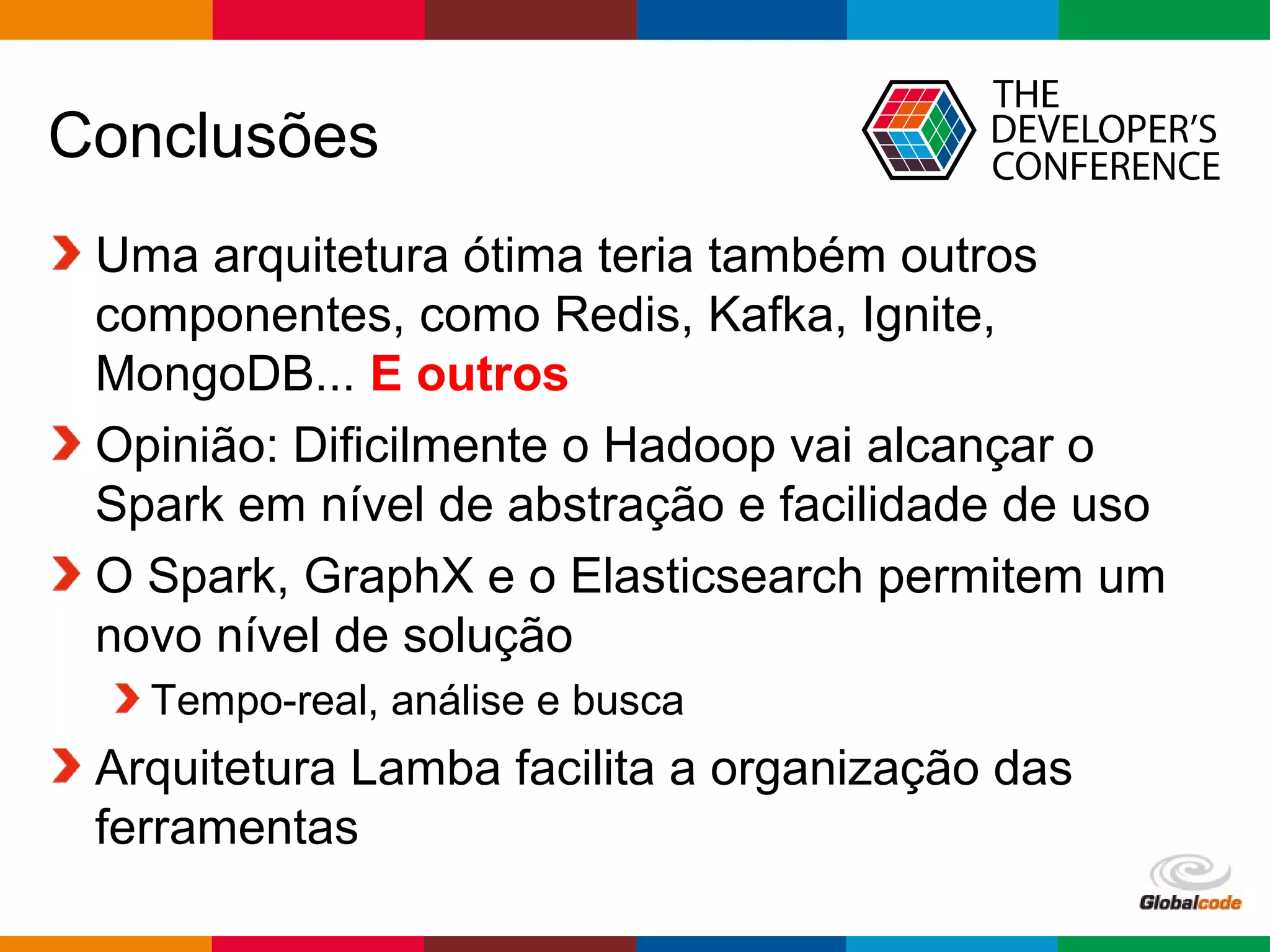 Globalcode – Open4education
Conclusões
Uma arquitetura ótima teria também outros
componentes, como Redis, Kafka, Ignite,
MongoDB... E outros
Opinião: Dificilmente o Hadoop vai alcançar o
Spark em nível de abstração e facilidade de uso
O Spark, GraphX e o Elasticsearch permitem um
novo nível de solução
Tempo-real, análise e busca
Arquitetura Lamba facilita a organização das
ferramentas
 
