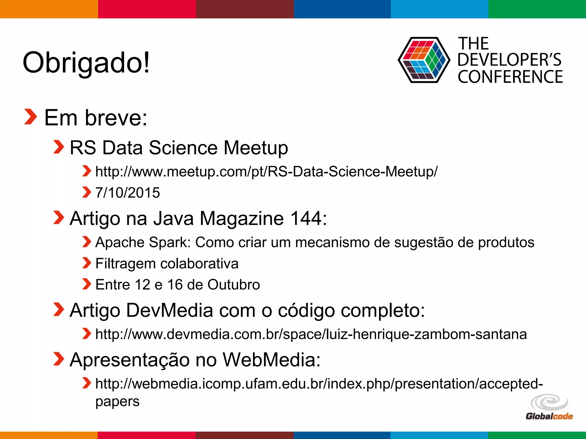 Globalcode – Open4education
Obrigado!
Em breve:
RS Data Science Meetup
http://www.meetup.com/pt/RS-Data-Science-Meetup/
7/10/2015
Artigo na Java Magazine 144:
Apache Spark: Como criar um mecanismo de sugestão de produtos
Filtragem colaborativa
Entre 12 e 16 de Outubro
Artigo DevMedia com o código completo:
http://www.devmedia.com.br/space/luiz-henrique-zambom-santana
Apresentação no WebMedia:
http://webmedia.icomp.ufam.edu.br/index.php/presentation/accepted-
papers
 