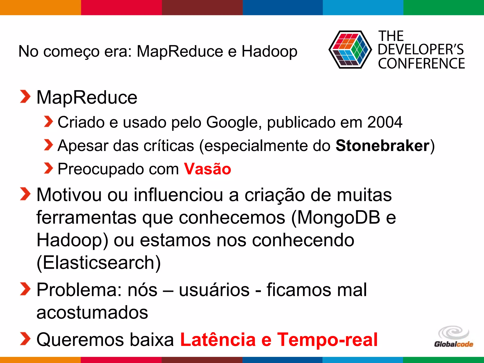 Globalcode – Open4education
No começo era: MapReduce e Hadoop
MapReduce
Criado e usado pelo Google, publicado em 2004
Apesar das críticas (especialmente do Stonebraker)
Preocupado com Vasão
Motivou ou influenciou a criação de muitas
ferramentas que conhecemos (MongoDB e
Hadoop) ou estamos nos conhecendo
(Elasticsearch)
Problema: nós – usuários - ficamos mal
acostumados
Queremos baixa Latência e Tempo-real
 