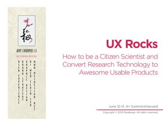 AMY CHUNMEI LI
                                      UX Rocks
ux creative director
                       How to be a Citizen Scientist and
 U   B   G   U   W
 S
 E
     R
     A
         R
         A
             I
             .
                 W
                 W
                       Convert Research Technology to
             W   .
 R
 E
     N
     D
         P
         H
         I
             E
             B
                 M
                 E
                           Awesome Usable Products
 X   S       .   I
         C
 P   T       F   D
 E   R   D   L   E
 R   A   E   A   S
 I   T   S   S   I
 E   E   I   H   G
 N   G       .
         G       N
 C   Y   N   S   .
 E           E   N
             O   E                       June 12-13. H+ Summit@Harvard
                 T
                                    Copyright © 2010 Meidesign. All rights reserved.
 