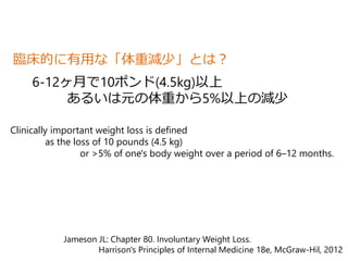臨床的に有用な「体重減少」とは？ 
6-12ヶ月で10ポンド(4.5kg)以上 
あるいは元の体重から5%以上の減少 
Clinically important weight loss is defined 
as the loss of 10 pounds (4.5 kg) 
or >5% of one's body weight over a period of 6–12 months. 
Jameson JL: Chapter 80. Involuntary Weight Loss. 
Harrison's Principles of Internal Medicine 18e, McGraw-Hil, 2012 
 