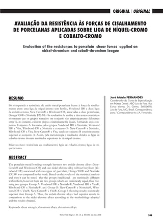 345
ORIGINAL / ORIGINAL
AVALIAÇÃO DA RESISTÊNCIA ÀS FORÇAS DE CISALHAMENTO
DE PORCELANAS APLICADAS SOBRE LIGA DE NÍQUEL-CROMO
E COBALTO-CROMO
RESUMO
Foi comparada a resistência de união metal-porcelana frente à força de cisalha-
mento entre uma liga de níquel-cromo sem berílio, Verabond II® e duas ligas
de cobalto-cromo, New Ceram® e Wirobond C®, associadas a duas porcelanas,
Omega 900® e Noritake EX-3®. Os resultados da análise e dos testes estatísticos
mostraram que os grupos tomados em conjunto são estatisticamente diferentes
entre si, no entanto, existem grupos estatisticamente iguais, formando dois con-
juntos. Conjunto A: formado pelos grupos Verabond II® x Noritake, Verabond
II® x Vita, Wirobond-C® x Noritake e conjunto B: New-Ceram® x Noritake,
Wirobond-C® x Vita, New-Ceram® x Vita, sendo o conjunto B estatisticamente
superior ao conjunto A. Assim, pela metodologia e resultados obtidos as ligas de
cobalto-cromo tiveram resultados superiores às de níquel-cromo.
Palavras-chave: resistência ao cisalhamento; ligas de cobalto-cromo; ligas de ní-
quel-cromo.
ABSTRACT
The porcelain-metal bonding strength between two cobalt-chrome alloys (New-
Ceram® and Wirobond-C®) and one nickel-chrome alloy without beryllium (Ve-
rabond II®) associated with two types of porcelain, Omega 900® and Noritake
EX-3® was compared in this work. Based on the results of the statistical analysis
and tests it can be stated that the groups established are statistically different
within them, however there are two groups which are statistically equal, thus for-
ming two groups. Group A: Verabond II® x Noritake®, Verabond II® x Vita®,
Wirobond-C® x Noritake®; and Group B: New-Ceram® x Noritake®, Wiro-
bond-C® x Vita®, New-Ceram® x Vita®, Group B showing results statistically
superior than Group A. Thus, the cobalt-chrome alloys had superior results in
comparison to the nickel-chrome alloys according to the methodology adopted
and the results obtained.
Keywords: shear strength; chromium alloys; chromium alloys.
Evaluation of the resistances to porcelain shear forces applied on
nickel-chromium and cobalt-chromium league
José Aloísio FERNANDES
Coordenador do Curso de Especialização
em Prótese Dental. ABO Juiz de Fora. Rua
Eurico Vianna, 04, Centro, 36010010,
Juiz de Fora, MG, Brasil. Correspondência
para / Correspondence to: J.A. Fernandes.
RGO, Porto Alegre, v. 54, n.4, p. 345-350, out./dez. 2006
 