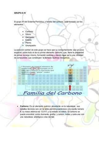 GRUPO A IV
El grupo 4ª del Sistema Periódico, o familia del carbono, está formado por los
elementos:
 Carbono
 Silicio
 Germanio
 Estaño
 Plomo
 Ununquadio
La posición central de este grupo se hace que su comportamiento sea un poco
espacial, sobre todo el de su primer elemento carbono, que, tiene la propiedad
de unirse consigo mismo, formando cadenas y dando lugar así a una infinidad
de compuestos que constituyen la llamada Química Inorgánica.
 Carbono: Es un elemento químico abundante en la naturaleza, sus
detalles técnicos son, en la tabla periódica pertenece a la casilla número
6, su masa atómica es 12,017, y su estado es sólido. El carbono se
puede encontrar como diamante, grafito, y carbón, todas y cada una con
una naturaleza antológica a las demás
 