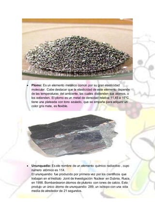  Plomo: Es un elemento metálico común por su gran elasticidad
molecular. Cabe destacar que la elasticidad de este elemento depende
de las temperaturas del ambiente, las cuales distienden sus átomos, o
los extienden. El plomo es un metal de densidad relativa 11,45 a 16°C
tiene una plateada con tono azulado, que se empaña para adquirir un
color gris mate, es flexible.
 Ununquadio: Es ele nombre de un elemento químico radiactivo , cuyo
número atómico es 114.
El ununquandio fue producido por primera vez por los científicos que
trabajan en el Instituto Joint de Investigación Nuclear en Dubnia, Rusia,
en 1998. Bombardearon átomos de plutonio con iones de calcio. Esto
produjo un único átomo de ununquandio 289, un isótopo con una vida
media de alrededor de 21 segundos.
 