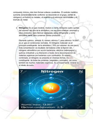compuesto iónicos, más bien forman enlaces covalentes. El carácter metálico
aumenta considerablemente conforme se desciende en el grupo, siendo el
nitrógeno y el fosforo no metales, el arsénico y el antimonio semimetales y el
bismuto un metal.
 Nitrógeno: Es un gas incoloro, inodoro e inerte, compone cuatro quintos
del volumen del aire de la atmosfera y se usa para sintetizar amoniaco y
otros productos, para fabricar explosivos, como refrigerante y como
atmosfera inerte para conservar ciertos productos.
Elemento químico, símbolo N, número atómico 7, peso atómico 14.0067;
es un gas en condiciones normales. El nitrógeno molecular es el
principal constituyente de la atmósfera ( 78% por volumen de aire seco).
Esta concentración es resultado del balance entre la fijación del
nitrógeno atmosférico por acción bacteriana, eléctrica (relámpagos) y
química (industrial) y su liberación a través de la descomposición de
materias orgánicas por bacterias o por combustión. En estado
combinado, el nitrógeno se presenta en diversas formas. Es
constituyente de todas las proteínas (vegetales y animales), así como
también de muchos materiales orgánicos. Su principal fuente mineral es
el nitrato de sodio.
 