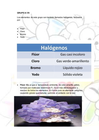GRUPO A VII
Los elementos de este grupo son también llamados halógenos, formados
por:
 Flúor
 Cloro
 Bromo
 Yodo
 Flúor: Es un gas a temperatura ambiente, de color amarillo pálido,
formado por moléculas diatómicas F2. Es el más electonegativo y
reactivo de todos los elementos. En forma pura es altamente peligroso,
causando graves quemaduras químicas al contacto con la piel.
 
