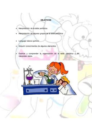 OBJETIVOS
 Interpretación de la tabla periódica
 Interpretación de algunos grupos de la tabla periódica
 Lenguaje básico químico
 Adquirir conocimientos de algunos elementos
 Explicar y comprender la organización de la tabla periódica y de
interpretar datos.
 