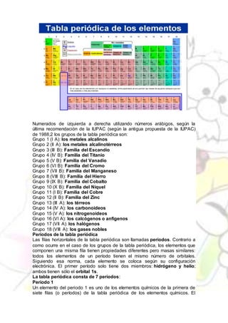 Numerados de izquierda a derecha utilizando números arábigos, según la
última recomendación de la IUPAC (según la antigua propuesta de la IUPAC)
de 1988,2 los grupos de la tabla periódica son:
Grupo 1 (I A): los metales alcalinos
Grupo 2 (II A): los metales alcalinotérreos
Grupo 3 (III B): Familia del Escandio
Grupo 4 (IV B): Familia del Titanio
Grupo 5 (V B): Familia del Vanadio
Grupo 6 (VI B): Familia del Cromo
Grupo 7 (VII B): Familia del Manganeso
Grupo 8 (VIII B): Familia del Hierro
Grupo 9 (IX B): Familia del Cobalto
Grupo 10 (X B): Familia del Níquel
Grupo 11 (I B): Familia del Cobre
Grupo 12 (II B): Familia del Zinc
Grupo 13 (III A): los térreos
Grupo 14 (IV A): los carbonoideos
Grupo 15 (V A): los nitrogenoideos
Grupo 16 (VI A): los calcógenos o anfígenos
Grupo 17 (VII A): los halógenos
Grupo 18 (VIII A): los gases nobles
Períodos de la tabla periódica
Las filas horizontales de la tabla periódica son llamadas períodos. Contrario a
como ocurre en el caso de los grupos de la tabla periódica, los elementos que
componen una misma fila tienen propiedades diferentes pero masas similares:
todos los elementos de un período tienen el mismo número de orbitales.
Siguiendo esa norma, cada elemento se coloca según su configuración
electrónica. El primer período solo tiene dos miembros: hidrógeno y helio;
ambos tienen sólo el orbital 1s.
La tabla periódica consta de 7 períodos:
Período 1
Un elemento del periodo 1 es uno de los elementos químicos de la primera de
siete filas (o períodos) de la tabla periódica de los elementos químicos. El
 