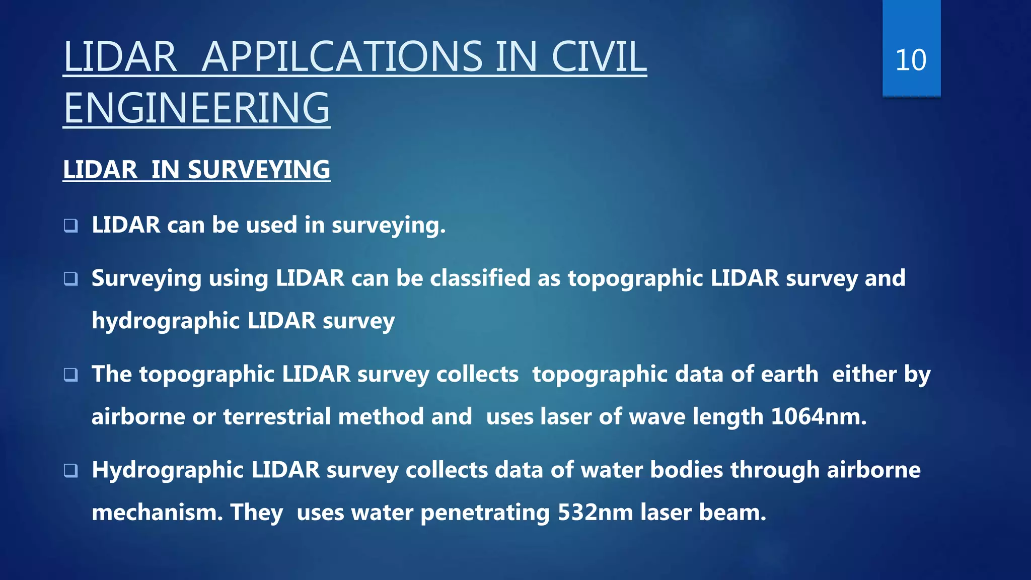 LIDAR APPILCATIONS IN CIVIL
ENGINEERING
LIDAR IN SURVEYING
 LIDAR can be used in surveying.
 Surveying using LIDAR can be classified as topographic LIDAR survey and
hydrographic LIDAR survey
 The topographic LIDAR survey collects topographic data of earth either by
airborne or terrestrial method and uses laser of wave length 1064nm.
 Hydrographic LIDAR survey collects data of water bodies through airborne
mechanism. They uses water penetrating 532nm laser beam.
10
 