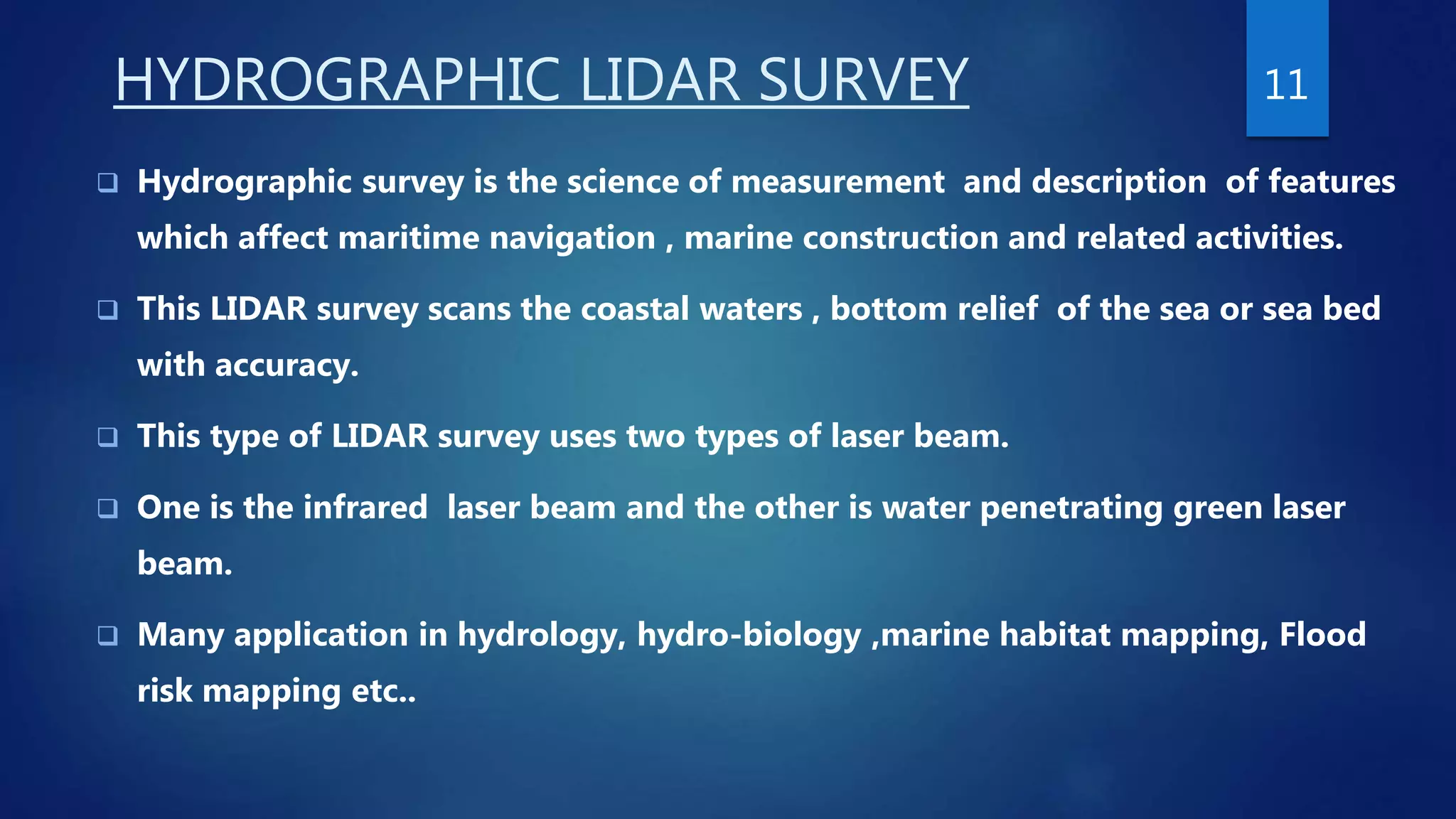 HYDROGRAPHIC LIDAR SURVEY
 Hydrographic survey is the science of measurement and description of features
which affect maritime navigation , marine construction and related activities.
 This LIDAR survey scans the coastal waters , bottom relief of the sea or sea bed
with accuracy.
 This type of LIDAR survey uses two types of laser beam.
 One is the infrared laser beam and the other is water penetrating green laser
beam.
 Many application in hydrology, hydro-biology ,marine habitat mapping, Flood
risk mapping etc..
11
 