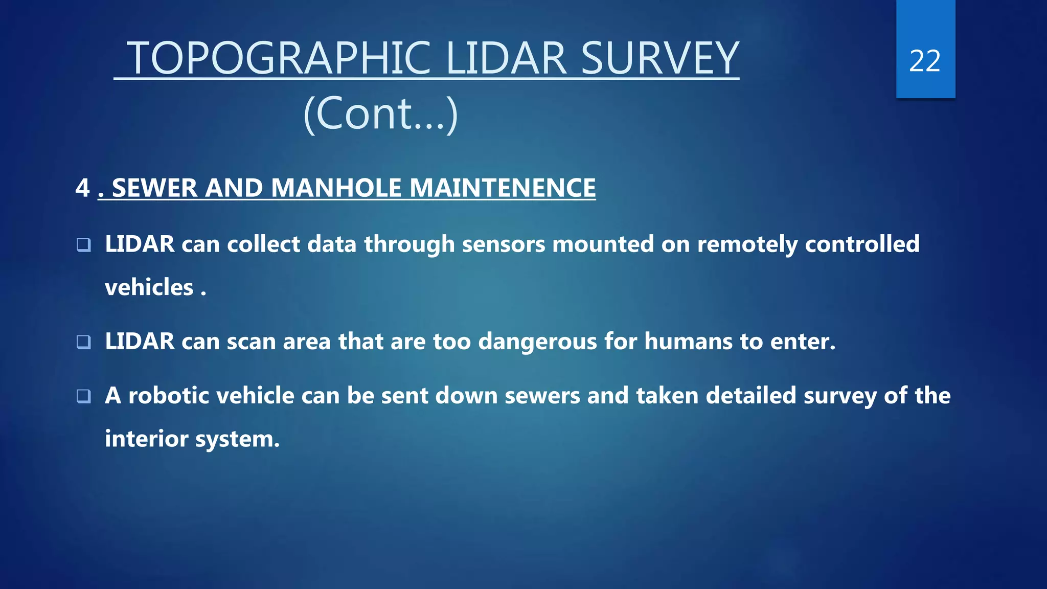 TOPOGRAPHIC LIDAR SURVEY
(Cont…)
4 . SEWER AND MANHOLE MAINTENENCE
 LIDAR can collect data through sensors mounted on remotely controlled
vehicles .
 LIDAR can scan area that are too dangerous for humans to enter.
 A robotic vehicle can be sent down sewers and taken detailed survey of the
interior system.
22
 