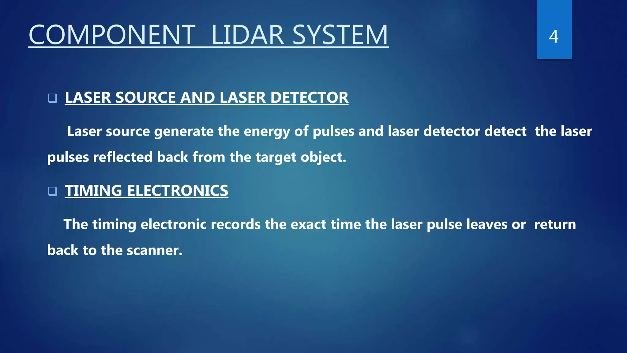 COMPONENT LIDAR SYSTEM
 LASER SOURCE AND LASER DETECTOR
Laser source generate the energy of pulses and laser detector detect the laser
pulses reflected back from the target object.
 TIMING ELECTRONICS
The timing electronic records the exact time the laser pulse leaves or return
back to the scanner.
4
 