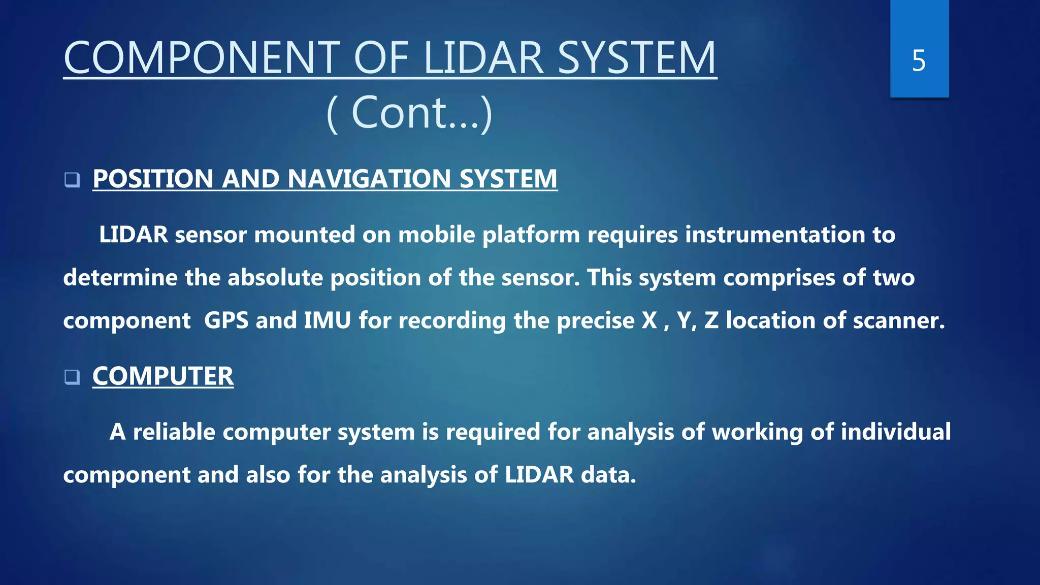 COMPONENT OF LIDAR SYSTEM
( Cont…)
 POSITION AND NAVIGATION SYSTEM
LIDAR sensor mounted on mobile platform requires instrumentation to
determine the absolute position of the sensor. This system comprises of two
component GPS and IMU for recording the precise X , Y, Z location of scanner.
 COMPUTER
A reliable computer system is required for analysis of working of individual
component and also for the analysis of LIDAR data.
5
 